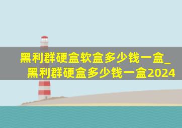 黑利群硬盒软盒多少钱一盒_黑利群硬盒多少钱一盒2024