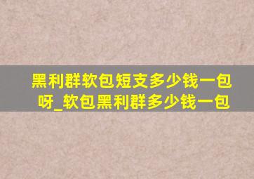 黑利群软包短支多少钱一包呀_软包黑利群多少钱一包