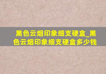 黑色云烟印象细支硬盒_黑色云烟印象细支硬盒多少钱