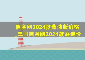 黑金刚2024款柴油版价格_丰田黑金刚2024款落地价