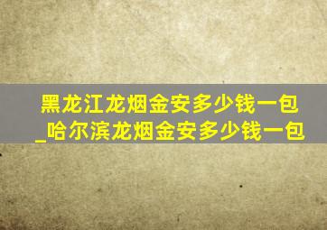 黑龙江龙烟金安多少钱一包_哈尔滨龙烟金安多少钱一包