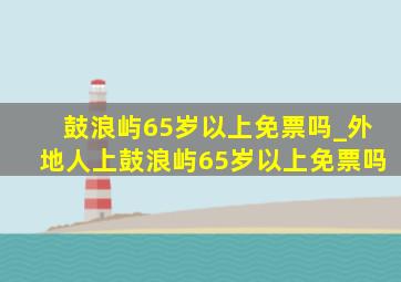 鼓浪屿65岁以上免票吗_外地人上鼓浪屿65岁以上免票吗