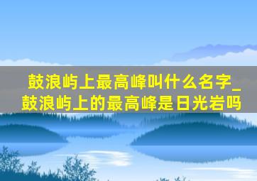 鼓浪屿上最高峰叫什么名字_鼓浪屿上的最高峰是日光岩吗