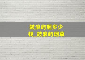 鼓浪屿烟多少钱_鼓浪屿烟草