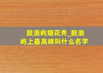 鼓浪屿烟花秀_鼓浪屿上最高峰叫什么名字