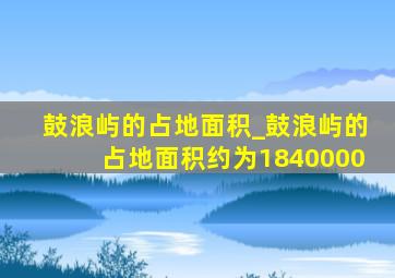 鼓浪屿的占地面积_鼓浪屿的占地面积约为1840000