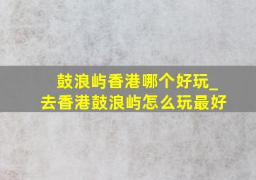 鼓浪屿香港哪个好玩_去香港鼓浪屿怎么玩最好