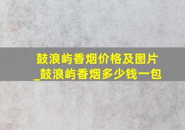 鼓浪屿香烟价格及图片_鼓浪屿香烟多少钱一包