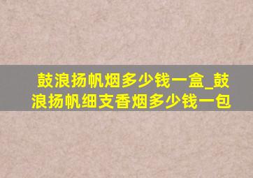 鼓浪扬帆烟多少钱一盒_鼓浪扬帆细支香烟多少钱一包