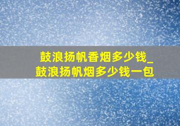 鼓浪扬帆香烟多少钱_鼓浪扬帆烟多少钱一包