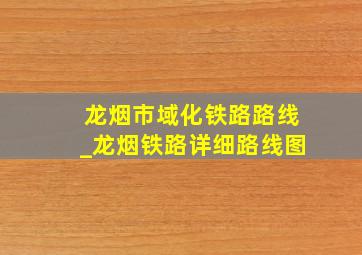 龙烟市域化铁路路线_龙烟铁路详细路线图