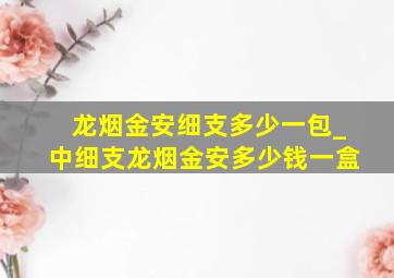 龙烟金安细支多少一包_中细支龙烟金安多少钱一盒