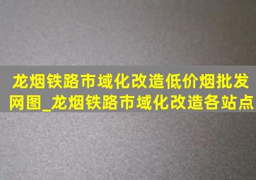 龙烟铁路市域化改造(低价烟批发网)图_龙烟铁路市域化改造各站点