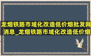 龙烟铁路市域化改造(低价烟批发网)消息_龙烟铁路市域化改造(低价烟批发网)消息开工