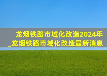 龙烟铁路市域化改造2024年_龙烟铁路市域化改造最新消息