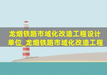 龙烟铁路市域化改造工程设计单位_龙烟铁路市域化改造工程