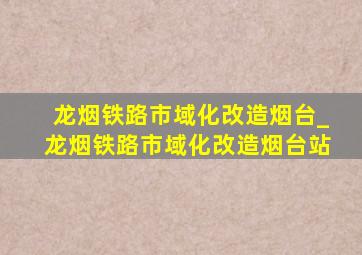 龙烟铁路市域化改造烟台_龙烟铁路市域化改造烟台站