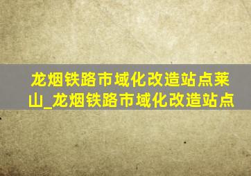 龙烟铁路市域化改造站点莱山_龙烟铁路市域化改造站点