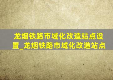 龙烟铁路市域化改造站点设置_龙烟铁路市域化改造站点